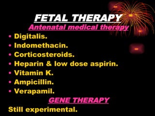 FETAL THERAPY
Antenatal medical therapy
• Digitalis.
• Indomethacin.
• Corticosteroids.
• Heparin & low dose aspirin.
• Vitamin K.
• Ampicillin.
• Verapamil.
GENE THERAPY
Still experimental.
 