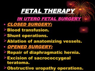 FETAL THERAPY
IN UTERO FETAL SURGERY
• CLOSED SURGERY:
Blood transfusion.
Shunt operations.
Ablation of anatomizing vessels.
• OPENED SURGERY:
Repair of diaphragmatic hernia.
Excision of sacrococcygeal
teratoma.
Obstructive uropathy operations.
 