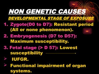 NON GENETIC CAUSES
DEVELOPMENTAL STAGE OF EXPOSURE
1. Zygote(D0 to D7): Resistant period
(All or none phenomenon).
2. Embryogenesis (D7 to D57):
Maximum susceptibility.
3. Fetal stage (> D 57): Lowest
susceptibility
 IUFGR.
 Functional impairment of organ
systems.
 