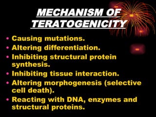 MECHANISM OF
TERATOGENICITY
• Causing mutations.
• Altering differentiation.
• Inhibiting structural protein
synthesis.
• Inhibiting tissue interaction.
• Altering morphogenesis (selective
cell death).
• Reacting with DNA, enzymes and
structural proteins.
 