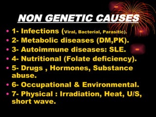 NON GENETIC CAUSES
• 1- Infections (Viral, Bacterial, Parasitic).
• 2- Metabolic diseases (DM,PK).
• 3- Autoimmune diseases: SLE.
• 4- Nutritional (Folate deficiency).
• 5- Drugs , Hormones, Substance
abuse.
• 6- Occupational & Environmental.
• 7- Physical : Irradiation, Heat, U/S,
short wave.
 