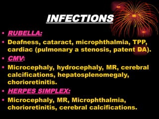 INFECTIONS
• RUBELLA:
• Deafness, cataract, microphthalmia, TPP,
cardiac (pulmonary a stenosis, patent DA).
• CMV:
• Microcephaly, hydrocephaly, MR, cerebral
calcifications, hepatosplenomegaly,
chorioretinitis.
• HERPES SIMPLEX:
• Microcephaly, MR, Microphthalmia,
chorioretinitis, cerebral calcifications.
 