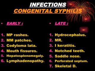 INFECTIONS
CONGENITAL SYPHILIS
• EARLY :
1. MP rashes.
2. MM patches.
3. Codyloma lata.
4. Mouth fissures.
5. Hepatosplenomegaly.
6. Lymphadenopathy.
• LATE :
1. Hydrocephalus.
2. MR.
3. I keratitis.
4. Notched teeth.
5. Saddle nose.
6. Perforated septum.
7. Skeletal D.
 