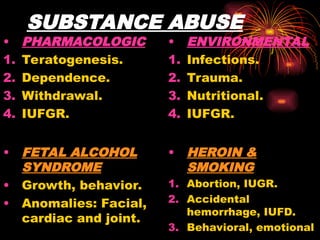 SUBSTANCE ABUSE
• PHARMACOLOGIC
1. Teratogenesis.
2. Dependence.
3. Withdrawal.
4. IUFGR.
• FETAL ALCOHOL
SYNDROME
• Growth, behavior.
• Anomalies: Facial,
cardiac and joint.
• ENVIRONMENTAL
1. Infections.
2. Trauma.
3. Nutritional.
4. IUFGR.
• HEROIN &
SMOKING
1. Abortion, IUGR.
2. Accidental
hemorrhage, IUFD.
3. Behavioral, emotional
 