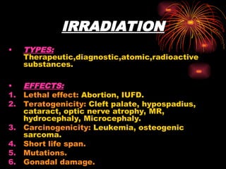 IRRADIATION
• TYPES:
Therapeutic,diagnostic,atomic,radioactive
substances.
• EFFECTS:
1. Lethal effect: Abortion, IUFD.
2. Teratogenicity: Cleft palate, hypospadius,
cataract, optic nerve atrophy, MR,
hydrocephaly, Microcephaly.
3. Carcinogenicity: Leukemia, osteogenic
sarcoma.
4. Short life span.
5. Mutations.
6. Gonadal damage.
 