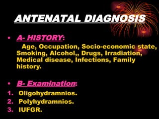 ANTENATAL DIAGNOSIS
• A- HISTORY:
Age, Occupation, Socio-economic state,
Smoking, Alcohol,, Drugs, Irradiation,
Medical disease, Infections, Family
history.
• B- Examination:
1. Oligohydramnios.
2. Polyhydramnios.
3. IUFGR.
 