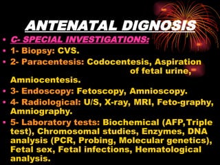 ANTENATAL DIGNOSIS
• C- SPECIAL INVESTIGATIONS:
• 1- Biopsy: CVS.
• 2- Paracentesis: Codocentesis, Aspiration
of fetal urine,
Amniocentesis.
• 3- Endoscopy: Fetoscopy, Amnioscopy.
• 4- Radiological: U/S, X-ray, MRI, Feto-graphy,
Amniography.
• 5- Laboratory tests: Biochemical (AFP,Triple
test), Chromosomal studies, Enzymes, DNA
analysis (PCR, Probing, Molecular genetics),
Fetal sex, Fetal infections, Hematological
analysis.
 