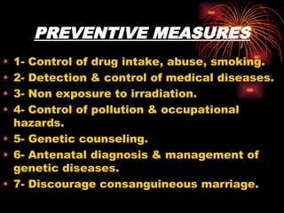 PREVENTIVE MEASURES
• 1- Control of drug intake, abuse, smoking.
• 2- Detection & control of medical diseases.
• 3- Non exposure to irradiation.
• 4- Control of pollution & occupational
hazards.
• 5- Genetic counseling.
• 6- Antenatal diagnosis & management of
genetic diseases.
• 7- Discourage consanguineous marriage.
 