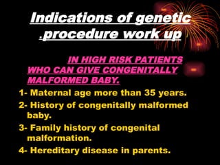 Indications of genetic
procedure work up
.
IN HIGH RISK PATIENTS
WHO CAN GIVE CONGENITALLY
MALFORMED BABY.
1- Maternal age more than 35 years.
2- History of congenitally malformed
baby.
3- Family history of congenital
malformation.
4- Hereditary disease in parents.
 