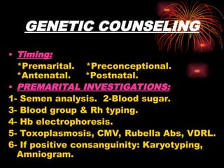 GENETIC COUNSELING
• Timing:
*Premarital. *Preconceptional.
*Antenatal. *Postnatal.
• PREMARITAL INVESTIGATIONS:
1- Semen analysis. 2-Blood sugar.
3- Blood group & Rh typing.
4- Hb electrophoresis.
5- Toxoplasmosis, CMV, Rubella Abs, VDRL.
6- If positive consanguinity: Karyotyping,
Amniogram.
 