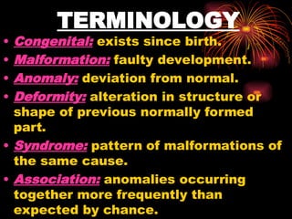 TERMINOLOGY
• Congenital: exists since birth.
• Malformation: faulty development.
• Anomaly: deviation from normal.
• Deformity: alteration in structure or
shape of previous normally formed
part.
• Syndrome: pattern of malformations of
the same cause.
• Association: anomalies occurring
together more frequently than
expected by chance.
 