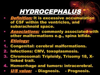 HYDROCEPHALUS
• Definition: It is excessive accumulation
of CSF within the ventricles, and
subarachnoid space.
• Associations: commonly associated with
other malformations e.g., spina bifida.
• Etiology:
1. Congenital: cerebral malformations.
2. Infections: CMV, toxoplasmosis.
3. Chromosomal: Triploidy, Trisomy 18, X-
linked trait.
4. Hemorrhage and tumors: intracerebral.
• U/S value: - Diagnosis. - Prognosis.
 