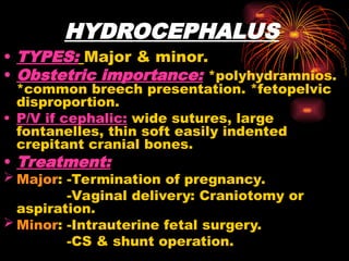 HYDROCEPHALUS
• TYPES: Major & minor.
• Obstetric importance: *polyhydramnios.
*common breech presentation. *fetopelvic
disproportion.
• P/V if cephalic: wide sutures, large
fontanelles, thin soft easily indented
crepitant cranial bones.
• Treatment:
 Major: -Termination of pregnancy.
-Vaginal delivery: Craniotomy or
aspiration.
 Minor: -Intrauterine fetal surgery.
-CS & shunt operation.
 