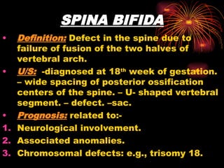 SPINA BIFIDA
• Definition: Defect in the spine due to
failure of fusion of the two halves of
vertebral arch.
• U/S: -diagnosed at 18th
week of gestation.
– wide spacing of posterior ossification
centers of the spine. – U- shaped vertebral
segment. – defect. –sac.
• Prognosis: related to:-
1. Neurological involvement.
2. Associated anomalies.
3. Chromosomal defects: e.g., trisomy 18.
 