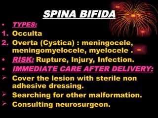 SPINA BIFIDA
• TYPES:
1. Occulta
2. Overta (Cystica) : meningocele,
meningomyelocele, myelocele .
• RISK: Rupture, Injury, Infection.
• IMMEDIATE CARE AFTER DELIVERY:
 Cover the lesion with sterile non
adhesive dressing.
 Searching for other malformation.
 Consulting neurosurgeon.
 