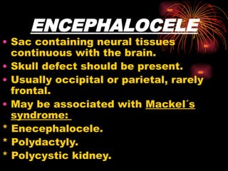 ENCEPHALOCELE
• Sac containing neural tissues
continuous with the brain.
• Skull defect should be present.
• Usually occipital or parietal, rarely
frontal.
• May be associated with Mackel´s
syndrome:
* Enecephalocele.
* Polydactyly.
* Polycystic kidney.
 