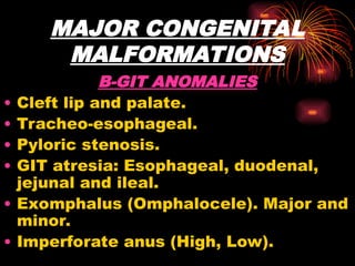 MAJOR CONGENITAL
MALFORMATIONS
B-GIT ANOMALIES
• Cleft lip and palate.
• Tracheo-esophageal.
• Pyloric stenosis.
• GIT atresia: Esophageal, duodenal,
jejunal and ileal.
• Exomphalus (Omphalocele). Major and
minor.
• Imperforate anus (High, Low).
 