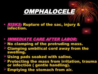 OMPHALOCELE
• RISKS: Rupture of the sac, injury &
infection.
• IMMEDIATE CARE AFTER LABOR:
 No clamping of the protruding mass.
 Clamping umbilical cord away from the
swelling.
 Using pads soaked with saline.
 Protecting the mass from irritation, trauma
or infection ( gentle handling).
 Emptying the stomach from air.
 