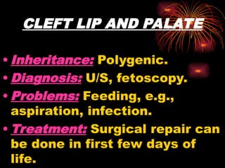 CLEFT LIP AND PALATE
• Inheritance: Polygenic.
• Diagnosis: U/S, fetoscopy.
• Problems: Feeding, e.g.,
aspiration, infection.
• Treatment: Surgical repair can
be done in first few days of
life.
 