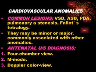 CARDIOVASCULAR ANOMALIES
• COMMON LESIONS: VSD, ASD, PDA,
pulmonary a stenosis, Fallot´ s
tetralogy.
• They may be minor or major,
commonly associated with other
anomalies.
• ANTENATAL U/S DIAGNOSIS:
1. Four-chamber view.
2. M-mode.
3. Doppler color-view.
 
