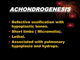 ACHONDROGENESIS
• Defective ossification with
hypoplastic bones.
• Short limbs ( Micromelia).
• Lethal.
• Associated with pulmonary
hypoplasia and hydrops.
 