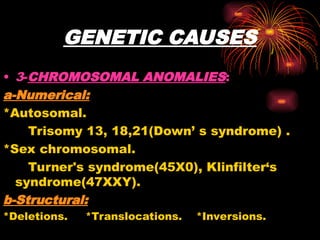 GENETIC CAUSES
• 3-CHROMOSOMAL ANOMALIES:
a-Numerical:
*Autosomal.
Trisomy 13, 18,21(Down’ s syndrome) .
*Sex chromosomal.
Turner's syndrome(45X0), Klinfilter‘s
syndrome(47XXY).
b-Structural:
*Deletions. *Translocations. *Inversions.
 
