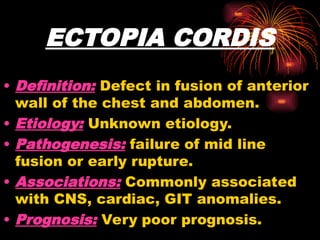 ECTOPIA CORDIS
• Definition: Defect in fusion of anterior
wall of the chest and abdomen.
• Etiology: Unknown etiology.
• Pathogenesis: failure of mid line
fusion or early rupture.
• Associations: Commonly associated
with CNS, cardiac, GIT anomalies.
• Prognosis: Very poor prognosis.
 