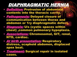 DIAPHRAGMATIC HERNIA
• Definition: Protrusion of abdominal
contents into the thoracic cavity.
• Pathogenesis: Delayed closure of
communication between thorax and
abdomen or 1ry diaphragmatic defect.
• Diagnosis: U/s (cystic spaces within
chest) ,common pulmonary hypoplasia.
• Associations: Chromosomal, GIT, renal,
NTD, cardiac.
• At birth presentation: Respiratory
distress, scaphoid abdomen, displaced
apex beat.
• Treatment: Surgical repair in isolated
cases.
 