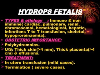 HYDROPS FETALIS
• TYPES & etiology : Immune & non
immune( cardiac, pulmonary, renal,
chromosomal, hematological, hepatic,
infections T to T transfusion, skeletal,
hypoproreinaemia).
• OBSTETRIC IMPORTANCE:
 Polyhydramnios.
 U/S: Thick skin(>4 mm), Thick placenta(>4
cm) & effusions.
• TREATMENT:
 In utero transfusion (mild cases).
 Termination ( severe cases).
 