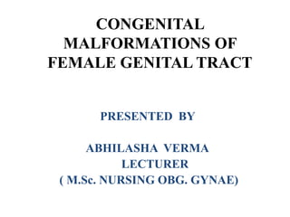 CONGENITAL
MALFORMATIONS OF
FEMALE GENITAL TRACT
PRESENTED BY
ABHILASHA VERMA
LECTURER
( M.Sc. NURSING OBG. GYNAE)
 