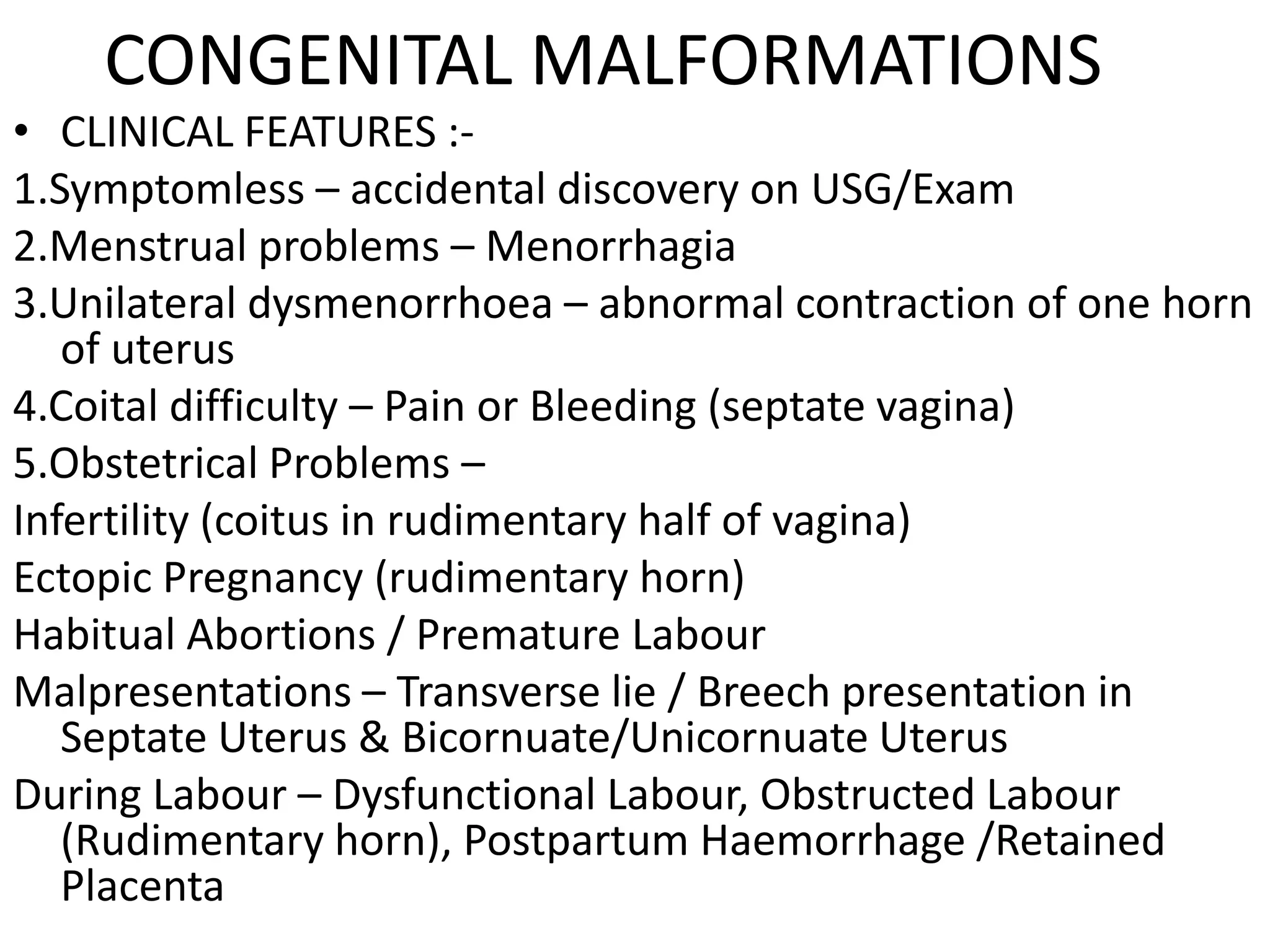 CONGENITAL MALFORMATIONS
• CLINICAL FEATURES :-
1.Symptomless – accidental discovery on USG/Exam
2.Menstrual problems – Menorrhagia
3.Unilateral dysmenorrhoea – abnormal contraction of one horn
   of uterus
4.Coital difficulty – Pain or Bleeding (septate vagina)
5.Obstetrical Problems –
Infertility (coitus in rudimentary half of vagina)
Ectopic Pregnancy (rudimentary horn)
Habitual Abortions / Premature Labour
Malpresentations – Transverse lie / Breech presentation in
   Septate Uterus & Bicornuate/Unicornuate Uterus
During Labour – Dysfunctional Labour, Obstructed Labour
   (Rudimentary horn), Postpartum Haemorrhage /Retained
   Placenta
 