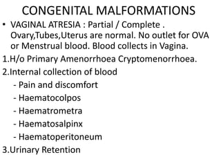 CONGENITAL MALFORMATIONS
• VAGINAL ATRESIA : Partial / Complete .
  Ovary,Tubes,Uterus are normal. No outlet for OVA
  or Menstrual blood. Blood collects in Vagina.
1.H/o Primary Amenorrhoea Cryptomenorrhoea.
2.Internal collection of blood
   - Pain and discomfort
   - Haematocolpos
   - Haematrometra
   - Haematosalpinx
   - Haematoperitoneum
3.Urinary Retention
 