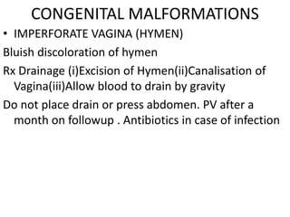 CONGENITAL MALFORMATIONS
• IMPERFORATE VAGINA (HYMEN)
Bluish discoloration of hymen
Rx Drainage (i)Excision of Hymen(ii)Canalisation of
  Vagina(iii)Allow blood to drain by gravity
Do not place drain or press abdomen. PV after a
  month on followup . Antibiotics in case of infection
 