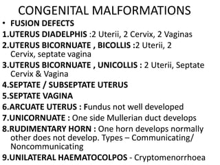 CONGENITAL MALFORMATIONS
• FUSION DEFECTS
1.UTERUS DIADELPHIS :2 Uterii, 2 Cervix, 2 Vaginas
2.UTERUS BICORNUATE , BICOLLIS :2 Uterii, 2
  Cervix, septate vagina
3.UTERUS BICORNUATE , UNICOLLIS : 2 Uterii, Septate
  Cervix & Vagina
4.SEPTATE / SUBSEPTATE UTERUS
5.SEPTATE VAGINA
6.ARCUATE UTERUS : Fundus not well developed
7.UNICORNUATE : One side Mullerian duct develops
8.RUDIMENTARY HORN : One horn develops normally
  other does not develop. Types – Communicating/
  Noncommunicating
9.UNILATERAL HAEMATOCOLPOS - Cryptomenorrhoea
 