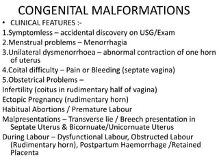 CONGENITAL MALFORMATIONS
• CLINICAL FEATURES :-
1.Symptomless – accidental discovery on USG/Exam
2.Menstrual problems – Menorrhagia
3.Unilateral dysmenorrhoea – abnormal contraction of one horn
   of uterus
4.Coital difficulty – Pain or Bleeding (septate vagina)
5.Obstetrical Problems –
Infertility (coitus in rudimentary half of vagina)
Ectopic Pregnancy (rudimentary horn)
Habitual Abortions / Premature Labour
Malpresentations – Transverse lie / Breech presentation in
   Septate Uterus & Bicornuate/Unicornuate Uterus
During Labour – Dysfunctional Labour, Obstructed Labour
   (Rudimentary horn), Postpartum Haemorrhage /Retained
   Placenta
 