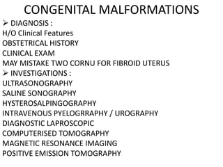 CONGENITAL MALFORMATIONS
 DIAGNOSIS :
H/O Clinical Features
OBSTETRICAL HISTORY
CLINICAL EXAM
MAY MISTAKE TWO CORNU FOR FIBROID UTERUS
 INVESTIGATIONS :
ULTRASONOGRAPHY
SALINE SONOGRAPHY
HYSTEROSALPINGOGRAPHY
INTRAVENOUS PYELOGRRAPHY / UROGRAPHY
DIAGNOSTIC LAPROSCOPIC
COMPUTERISED TOMOGRAPHY
MAGNETIC RESONANCE IMAGING
POSITIVE EMISSION TOMOGRAPHY
 