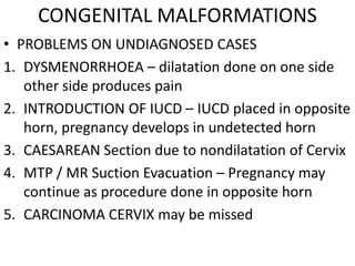 CONGENITAL MALFORMATIONS
• PROBLEMS ON UNDIAGNOSED CASES
1. DYSMENORRHOEA – dilatation done on one side
   other side produces pain
2. INTRODUCTION OF IUCD – IUCD placed in opposite
   horn, pregnancy develops in undetected horn
3. CAESAREAN Section due to nondilatation of Cervix
4. MTP / MR Suction Evacuation – Pregnancy may
   continue as procedure done in opposite horn
5. CARCINOMA CERVIX may be missed
 