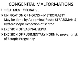 CONGENITAL MALFORMATIONS
• TREATMENT OPERATIVE
UNIFICATION OF HORNS – METROPLASTY
  May be done by Abdominal Route STRASSMAN’S
  Hysteroscopic Resection of septae
EXCISION OF VAGINAL SEPTA
EXCISION OF RUDIMENTARY HORN to prevent risk
  of Ectopic Pregnancy
 