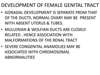 DEVELOPMENT OF FEMALE GENITAL TRACT
• GONADAL DEVELOPMENT IS SEPARATE FROM THAT
  OF THE DUCTS. NORMAL OVARY MAY BE PRESENT
  WITH ABSENT UTERUS & TUBES.
• MULLERIAN & WOLFIAN DUCTS ARE CLOSELY
  RELATED . HENCE ASSOCIATION WITH
  MALFORMATIONS OF THE RENAL TRACT
• SEVERE CONGENITAL ANAMOLIES MAY BE
  ASSOCIATED WITH CHROMOSOMAL
  ABNORMALITIES
 