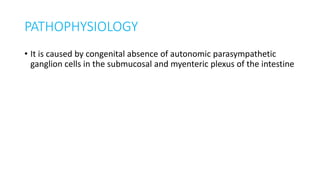 PATHOPHYSIOLOGY
• It is caused by congenital absence of autonomic parasympathetic
ganglion cells in the submucosal and myenteric plexus of the intestine
 