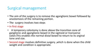 Surgical management
• The aim of the surgery is to remove the aganglionic bowel followed by
anastomosis of the remaining portion.
• The surgery involves two steps
• In first stage
• A temporary colostomy is done above the transition zone of
ganglionic and aganglionic bowel in the sigmoid or transverse
colon.This enables the normal distal bowel to return to its orginal
tone and size.
• Second stage involves definitive surgery ,which is done when the child
weight and condition is appropriate.
 