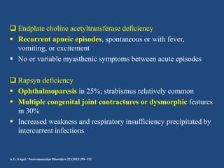  Endplate choline acetyltransferase deficiency
 Recurrent apneic episodes, spontaneous or with fever,
vomiting, or excitement
 No or variable myasthenic symptoms between acute episodes
 Rapsyn deficiency
 Ophthalmoparesis in 25%; strabismus relatively common
 Multiple congenital joint contractures or dysmorphic features
in 30%
 Increased weakness and respiratory insufficiency precipitated by
intercurrent infections

A.G. Engel / Neuromuscular Disorders 22 (2012) 99–111

 