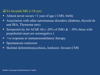  Vs Juvenile MG (<18 yrs)
 Almost never occurs <1 year of age ( CMS- birth)
 Association with other autoimmune disorders (diabetes, thyroid dx
and JRA, Thymoma rare)
 Seropositivity for AChR Ab (~20% of JMG & ~ 50% those with
prepubertal onset are seronegative )
 +ve response to immunomodulatory therapy
 Spontaneous remission
 Skeletal deformities(scoliosis, lordosis)- favours CMS

Bradley’s Neurology in Clinical Practice. 6th edition

 