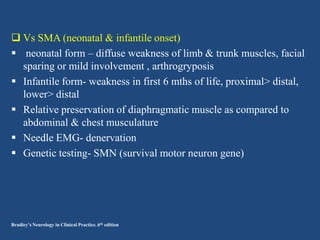  Vs SMA (neonatal & infantile onset)
 neonatal form – diffuse weakness of limb & trunk muscles, facial
sparing or mild involvement , arthrogryposis
 Infantile form- weakness in first 6 mths of life, proximal> distal,
lower> distal
 Relative preservation of diaphragmatic muscle as compared to
abdominal & chest musculature
 Needle EMG- denervation
 Genetic testing- SMN (survival motor neuron gene)

Bradley’s Neurology in Clinical Practice. 6th edition

 