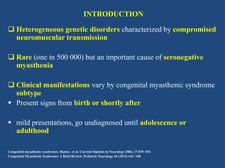 INTRODUCTION
 Heterogeneous genetic disorders characterized by compromised
neuromuscular transmission

 Rare (one in 500 000) but an important cause of seronegative
myasthenia
 Clinical manifestations vary by congenital myasthenic syndrome
subtype
 Present signs from birth or shortly after
 mild presentations, go undiagnosed until adolescence or
adulthood
Congenital myasthenic syndromes. Hantaı et al. Current Opinion in Neurology 2004, 17:539–551
Congenital Myasthenic Syndrome: A Brief Review. Pediatric Neurology 46 (2012) 141- 148

 