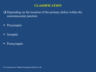 CLASSIFICATION
 Depending on the location of the primary defect within the
neuromuscular junction

 Presynaptic
 Synaptic
 Postsynaptic

P.J. Lorenzoni et al. / Pediatric Neurology 46 (2012) 141- 148

 