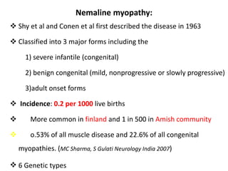 Nemaline myopathy:
 Shy et al and Conen et al first described the disease in 1963
 Classified into 3 major forms including the
1) severe infantile (congenital)
2) benign congenital (mild, nonprogressive or slowly progressive)
3)adult onset forms
 Incidence: 0.2 per 1000 live births
 More common in finland and 1 in 500 in Amish community
 o.53% of all muscle disease and 22.6% of all congenital
myopathies. (MC Sharma, S Gulati Neurology India 2007)
 6 Genetic types
 