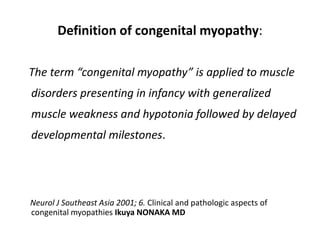 Definition of congenital myopathy:
The term “congenital myopathy” is applied to muscle
disorders presenting in infancy with generalized
muscle weakness and hypotonia followed by delayed
developmental milestones.
Neurol J Southeast Asia 2001; 6. Clinical and pathologic aspects of
congenital myopathies Ikuya NONAKA MD
 