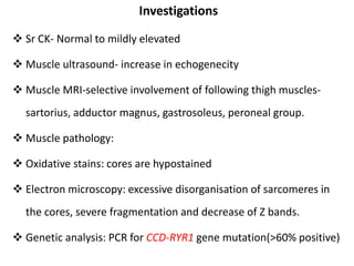 Investigations
 Sr CK- Normal to mildly elevated
 Muscle ultrasound- increase in echogenecity
 Muscle MRI-selective involvement of following thigh muscles-
sartorius, adductor magnus, gastrosoleus, peroneal group.
 Muscle pathology:
 Oxidative stains: cores are hypostained
 Electron microscopy: excessive disorganisation of sarcomeres in
the cores, severe fragmentation and decrease of Z bands.
 Genetic analysis: PCR for CCD-RYR1 gene mutation(>60% positive)
 