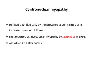 Centronuclear myopathy
 Defined pathologically by the presence of central nuclei in
increased number of fibres.
 First reported as myotubular myopathy by spiro et al in 1966.
 AD, AR and X linked forms
 